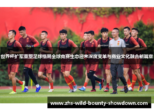 世界杯扩军重塑足球格局全球竞赛生态迎来深度变革与商业文化融合新篇章