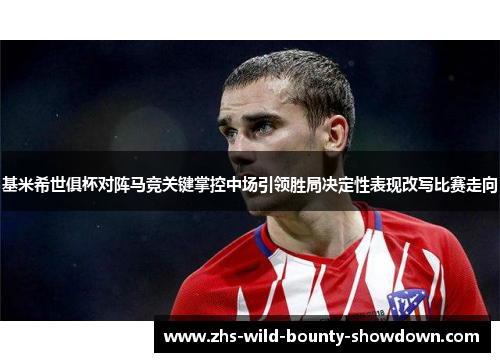 基米希世俱杯对阵马竞关键掌控中场引领胜局决定性表现改写比赛走向