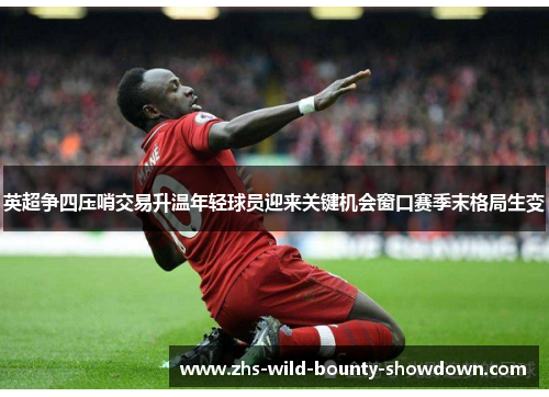 英超争四压哨交易升温年轻球员迎来关键机会窗口赛季末格局生变